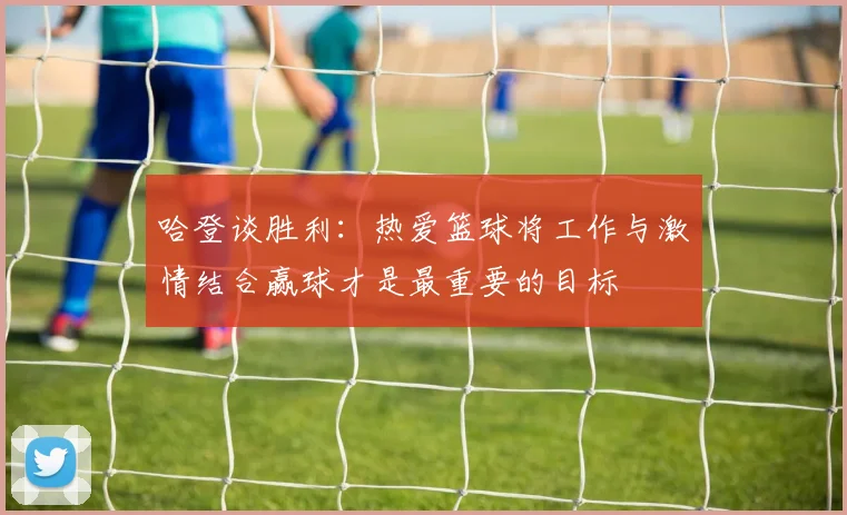 哈登谈胜利：热爱篮球将工作与激情结合赢球才是最重要的目标