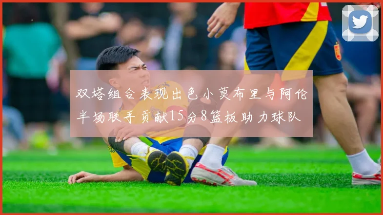双塔组合表现出色小莫布里与阿伦半场联手贡献15分8篮板助力球队