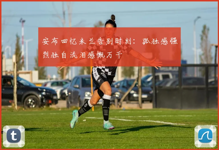 安布回忆米兰告别时刻：孤独感强烈独自流泪感慨万千