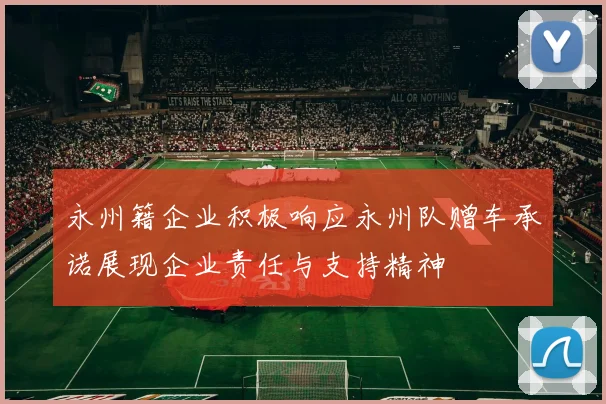 永州籍企业积极响应永州队赠车承诺展现企业责任与支持精神