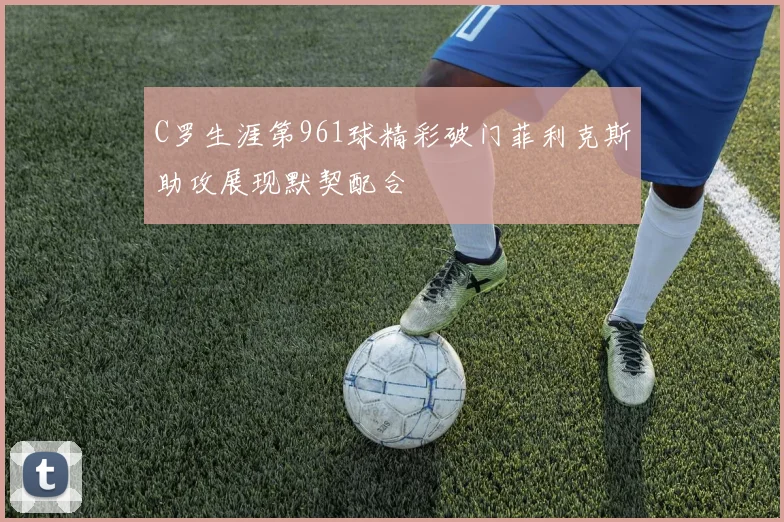 C罗生涯第961球精彩破门菲利克斯助攻展现默契配合