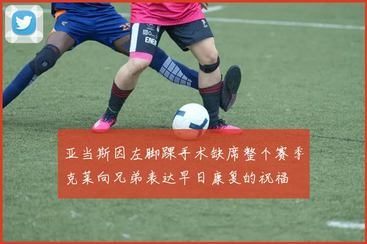 亚当斯因左脚踝手术缺席整个赛季克莱向兄弟表达早日康复的祝福
