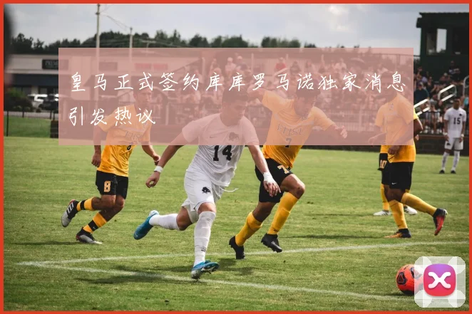 皇马正式签约库库罗马诺独家消息引发热议