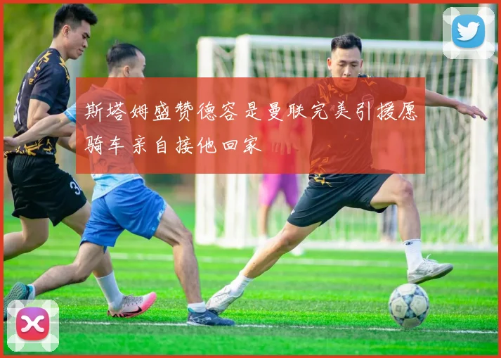 斯塔姆盛赞德容是曼联完美引援愿骑车亲自接他回家