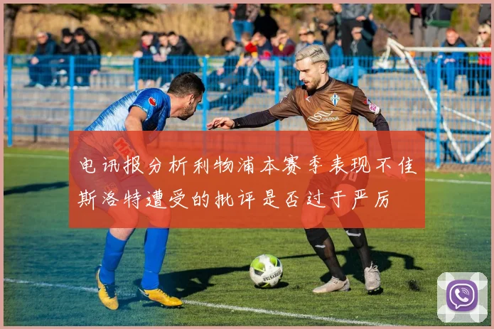 电讯报分析利物浦本赛季表现不佳斯洛特遭受的批评是否过于严厉