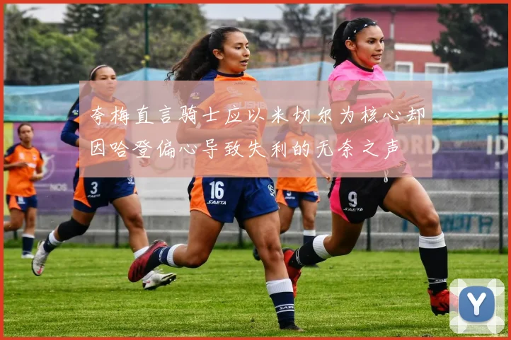夸梅直言骑士应以米切尔为核心却因哈登偏心导致失利的无奈之声