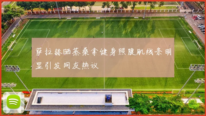 萨拉赫晒蒸桑拿健身照腹肌线条明显引发网友热议