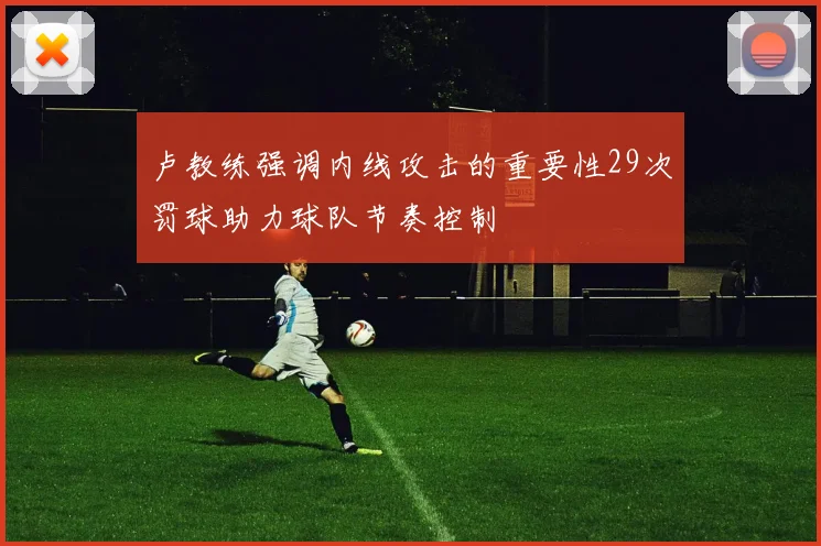 卢教练强调内线攻击的重要性29次罚球助力球队节奏控制