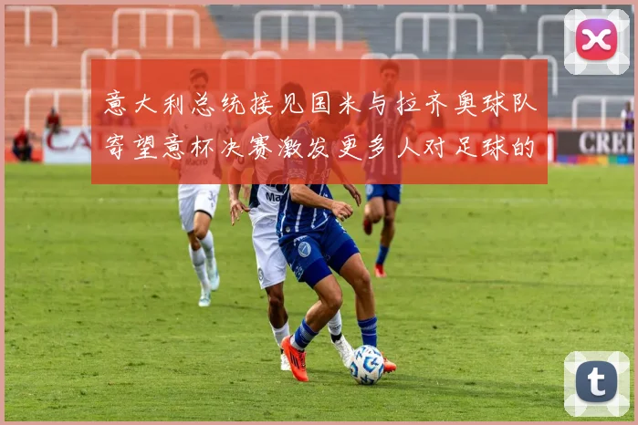 意大利总统接见国米与拉齐奥球队寄望意杯决赛激发更多人对足球的热爱