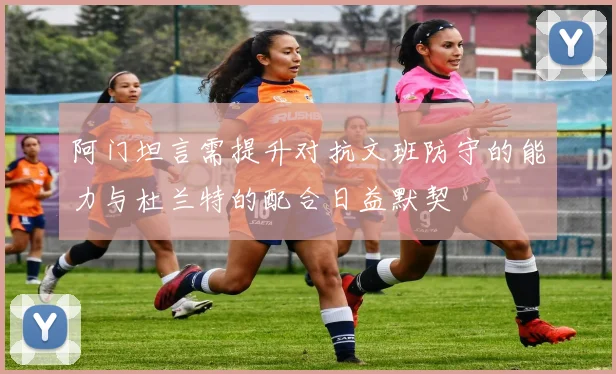阿门坦言需提升对抗文班防守的能力与杜兰特的配合日益默契