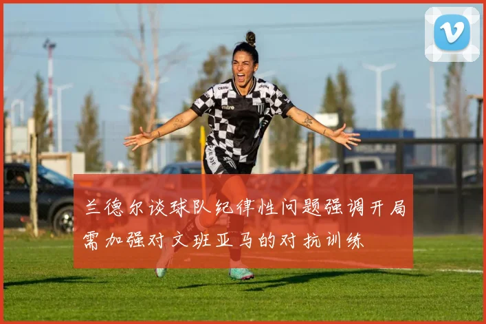 兰德尔谈球队纪律性问题强调开局需加强对文班亚马的对抗训练