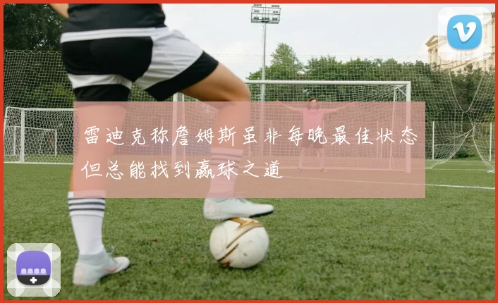雷迪克称詹姆斯虽非每晚最佳状态但总能找到赢球之道