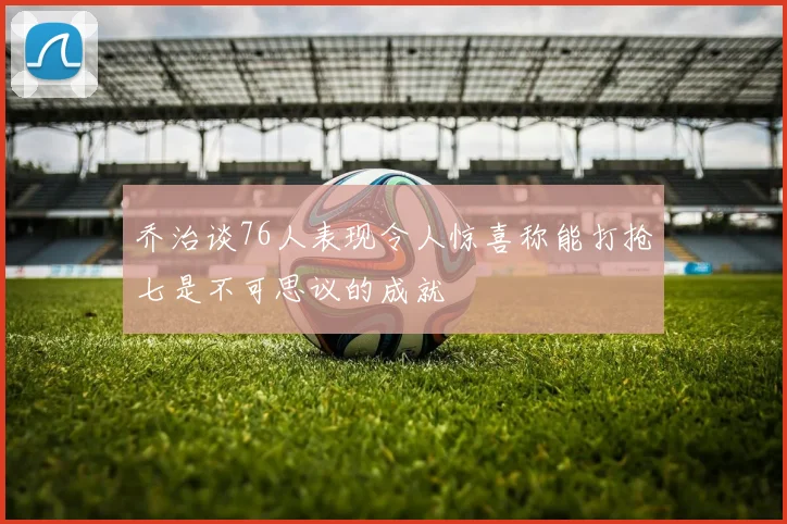 乔治谈76人表现令人惊喜称能打抢七是不可思议的成就